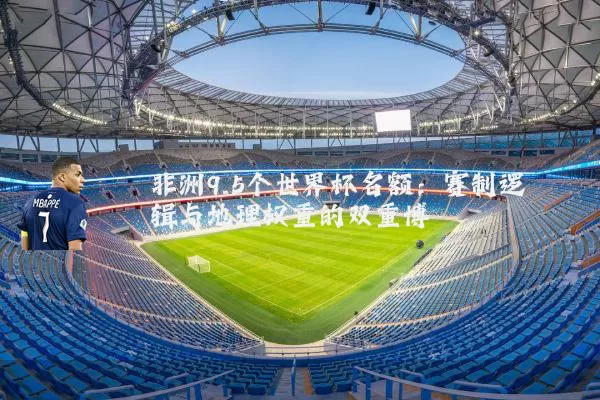 非洲9.5个世界杯名额:赛制逻辑与地理权重的双重博弈